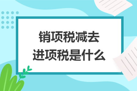 销项税减去进项税是什么