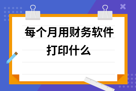 每个月用财务软件打印什么