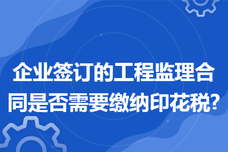 企业签订的工程监理合同是否需要缴纳印花税?