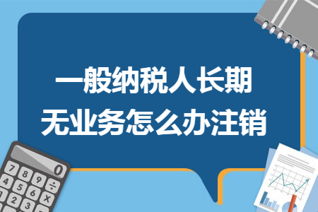 一般纳税人长期无业务怎么办注销 一般纳税人长期无业务怎么办注销