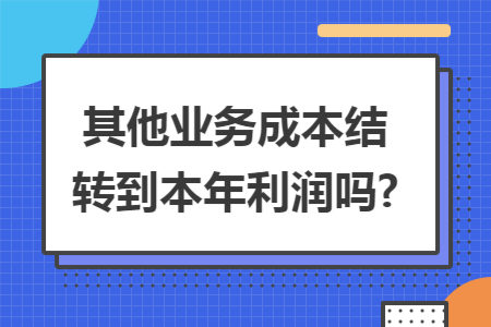 其他业务成本结转到本年利润吗? 其他业务成本结转到本年利润吗?