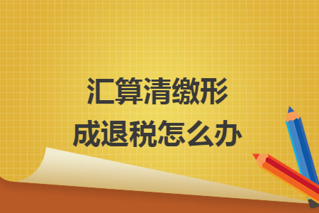 汇算清缴形成退税怎么办