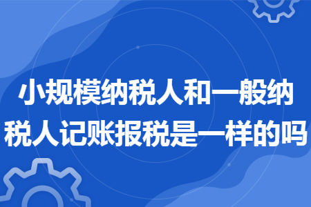 小规模纳税人和一般纳税人记账报税是一样的吗