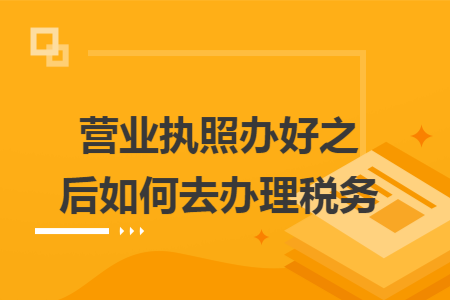 营业执照办好之后如何去办理税务
