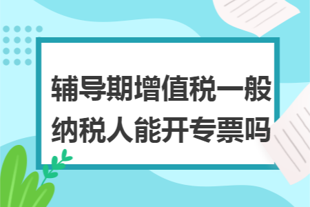 辅导期增值税一般纳税人能开专票吗