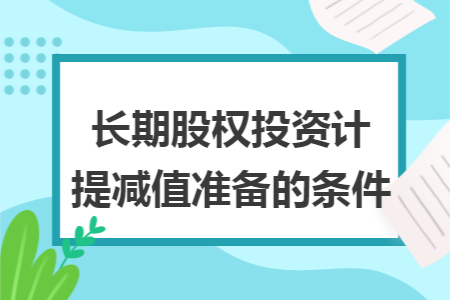 长期股权投资计提减值准备的条件 长期股权投资计提减值准备的条件