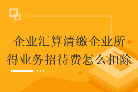 企业汇算清缴企业所得业务招待费怎么扣除