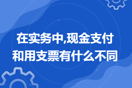 在实务中,现金支付和用支票有什么不同