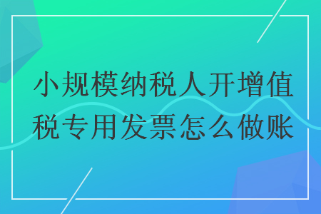 小规模纳税人开增值税专用发票怎么做账 小规模纳税人开增值税专用发票怎么做账