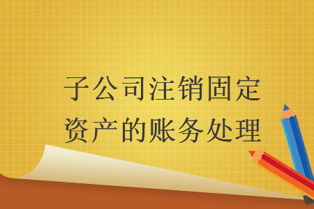子公司注销固定资产的账务处理