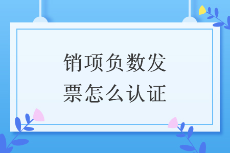 销项负数发票怎么认证 销项负数发票怎么认证