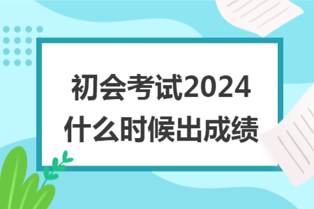 初会考试2024什么时候出成绩 初会考试2024什么时候出成绩