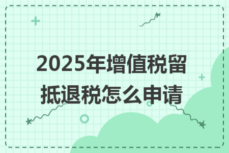 2025年增值税留抵退税怎么申请