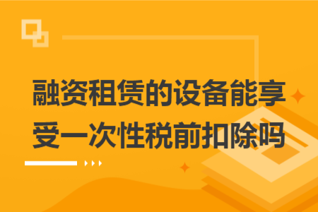 融资租赁的设备能享受一次性税前扣除吗 融资租赁的设备能享受一次性税前扣除吗