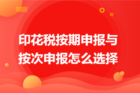 印花税按期申报与按次申报怎么选择 印花税按期申报与按次申报怎么选择