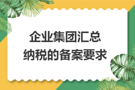 企业集团汇总纳税的备案要求 企业集团汇总纳税的备案要求