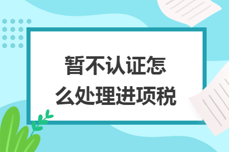 暂不认证怎么处理进项税