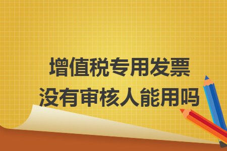 增值税专用发票没有审核人能用吗 增值税专用发票没有审核人能用吗