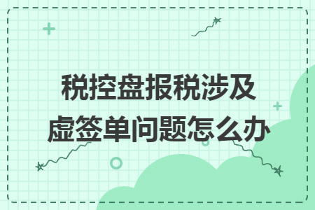税控盘报税涉及虚签单问题怎么办