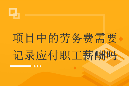 项目中的劳务费需要记录应付职工薪酬吗