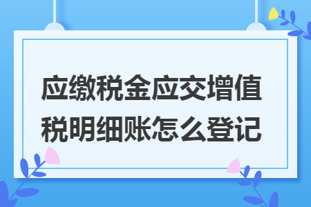 应缴税金应交增值税明细账怎么登记 应缴税金应交增值税明细账怎么登记