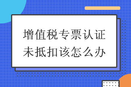 增值税专票认证未抵扣该怎么办