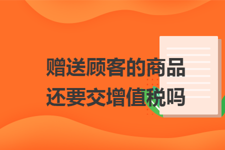 赠送顾客的商品还要交增值税吗