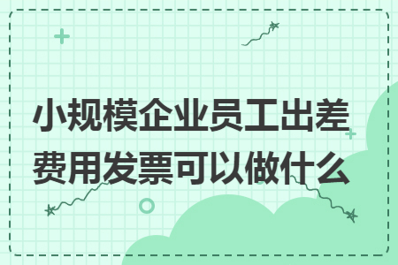 小规模企业员工出差费用发票可以做什么