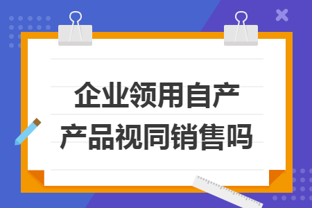企业领用自产产品视同销售吗
