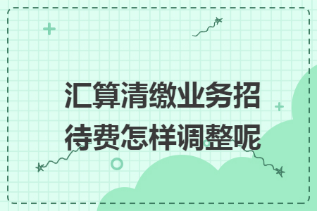 汇算清缴业务招待费怎样调整呢