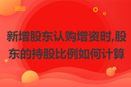 新增股东认购增资时,股东的持股比例如何计算