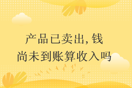 产品已卖出,钱尚未到账算收入吗