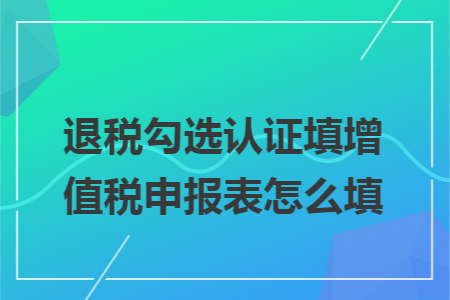 退税勾选认证填增值税申报表怎么填