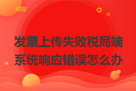 发票上传失败税局端系统响应错误怎么办