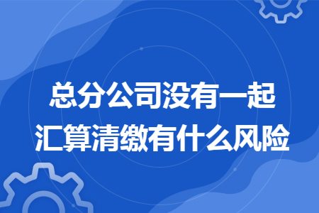 总分公司没有一起汇算清缴有什么风险
