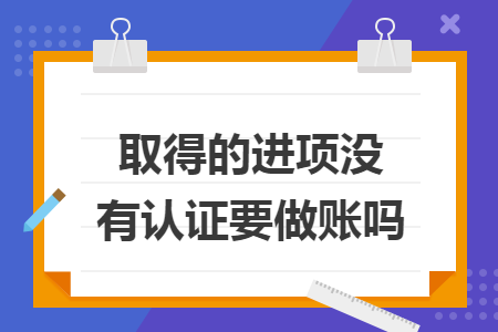 取得的进项没有认证要做账吗