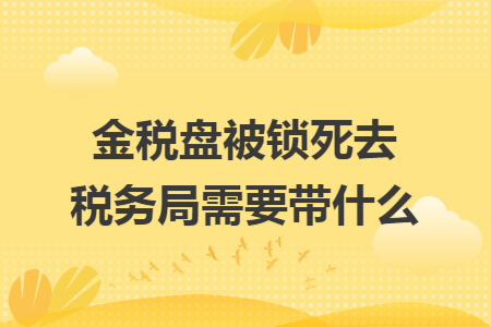 金税盘被锁死去税务局需要带什么