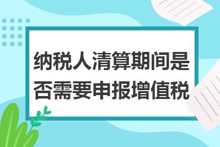 纳税人清算期间是否需要申报增值税
