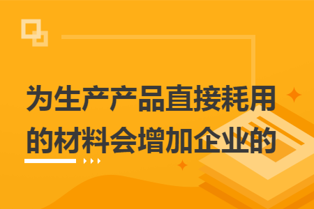 为生产产品直接耗用的材料会增加企业的  导读: