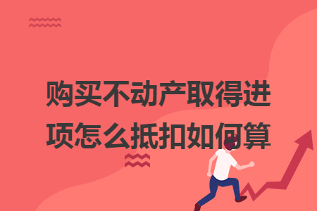 购买不动产取得进项怎么抵扣如何算
