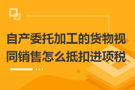 自产委托加工的货物视同销售怎么抵扣进项税