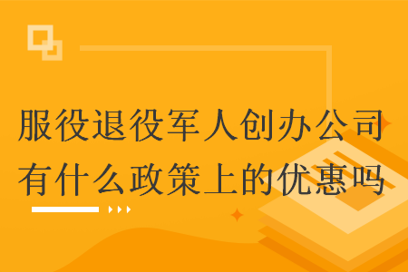 服役退役军人创办公司有什么政策上的优惠吗