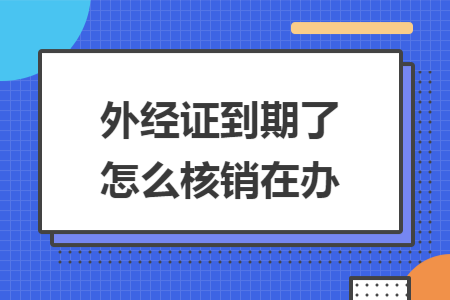 外经证到期了怎么核销在办