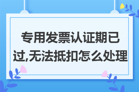 专用发票认证期已过,无法抵扣怎么处理