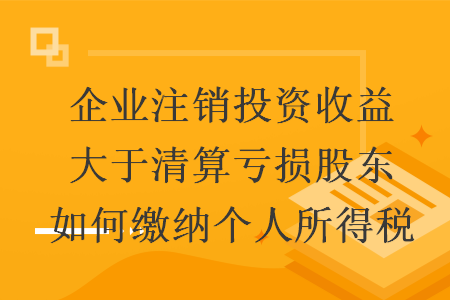 企业注销投资收益大于清算亏损股东如何缴纳个人所得税