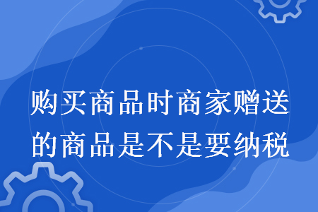 购买商品时商家赠送的商品是不是要纳税