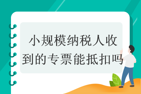小规模纳税人收到的专票能抵扣吗