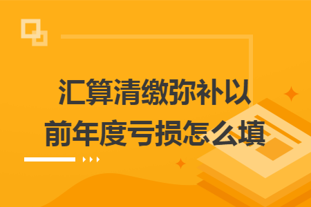 汇算清缴弥补以前年度亏损怎么填