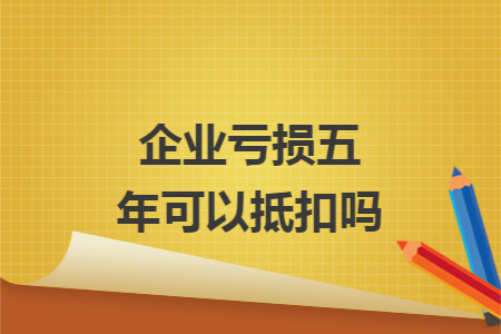 企业亏损五年可以抵扣吗