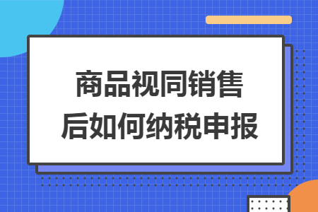 商品视同销售后如何纳税申报